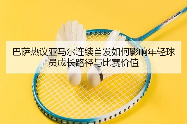 巴萨热议亚马尔连续首发如何影响年轻球员成长路径与比赛价值