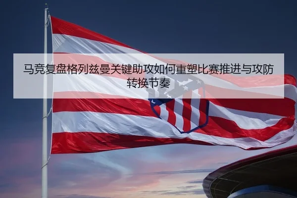 马竞复盘格列兹曼关键助攻如何重塑比赛推进与攻防转换节奏
