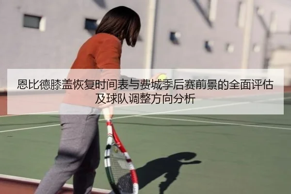 恩比德膝盖恢复时间表与费城季后赛前景的全面评估及球队调整方向分析