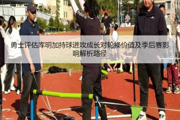 勇士评估库明加持球进攻成长对轮换价值及季后赛影响解析路径