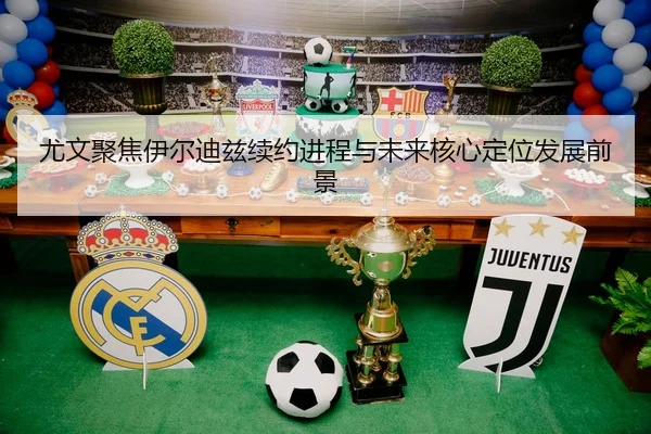 尤文聚焦伊尔迪兹续约进程与未来核心定位发展前景
