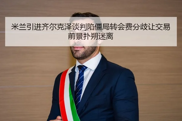 米兰引进齐尔克泽谈判陷僵局转会费分歧让交易前景扑朔迷离