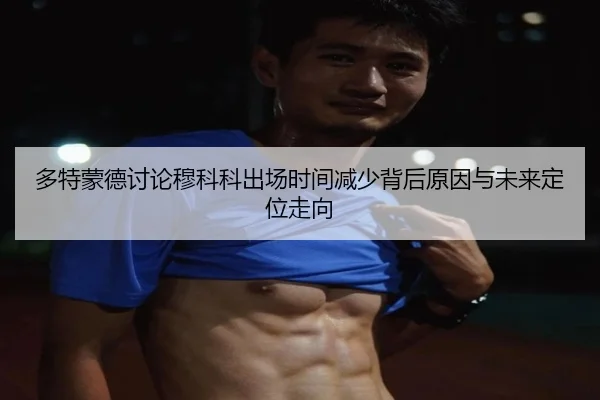 多特蒙德讨论穆科科出场时间减少背后原因与未来定位走向