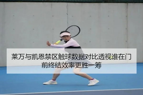 莱万与凯恩禁区触球数据对比透视谁在门前终结效率更胜一筹